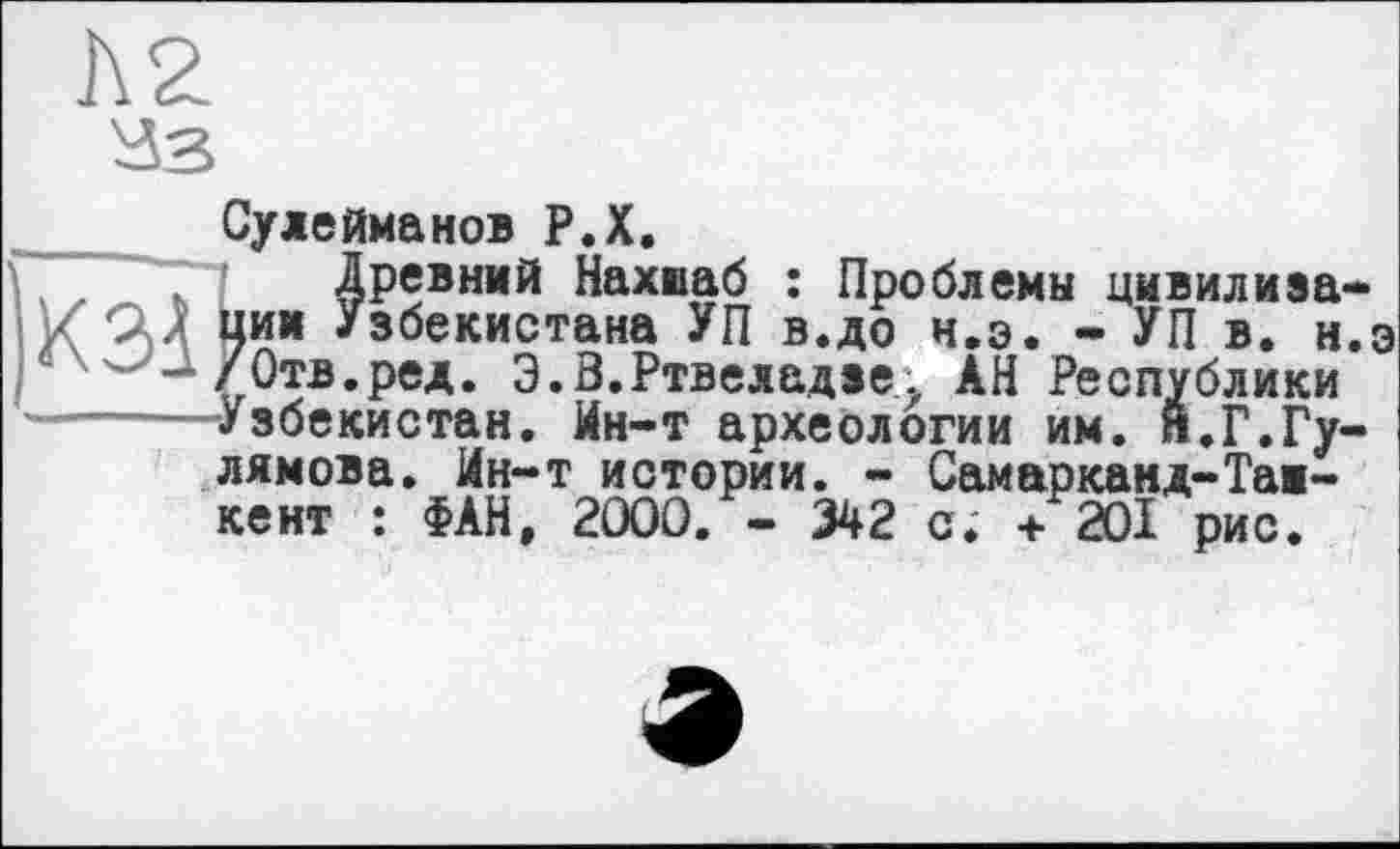 ﻿Сулейманов Р.Х.
Древний Нахиаб : Проблемы цивилизации Узбекистана УП в.до ч.э. - УП в. н.э /Отв.ред. Э.З.Ртвеяадзе' АН Республики Узбекистан. Ин-т археологии им. н.Г.Гу-лямова. Ин-т истории. - Самарканд-Тайке нт : ФАН, 2000. - 342 с. +201 рис.